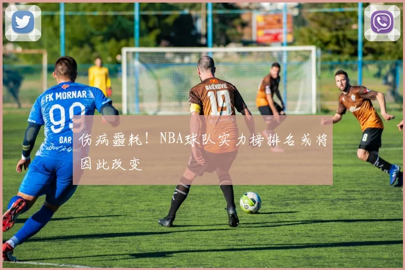 伤病噩耗！NBA球队实力榜排名或将因此改变