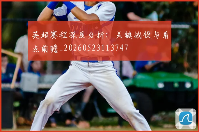 英超赛程深度分析:关键战役与看点前瞻_20260523113747