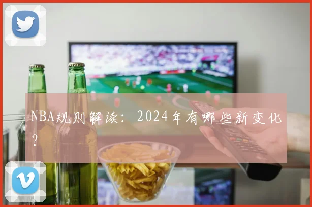 NBA规则解读:2024年有哪些新变化?