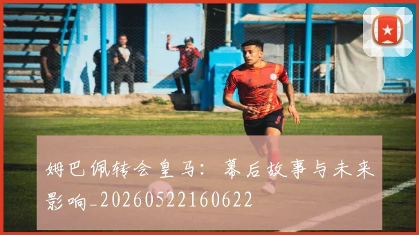 姆巴佩转会皇马:幕后故事与未来影响_20260522160622