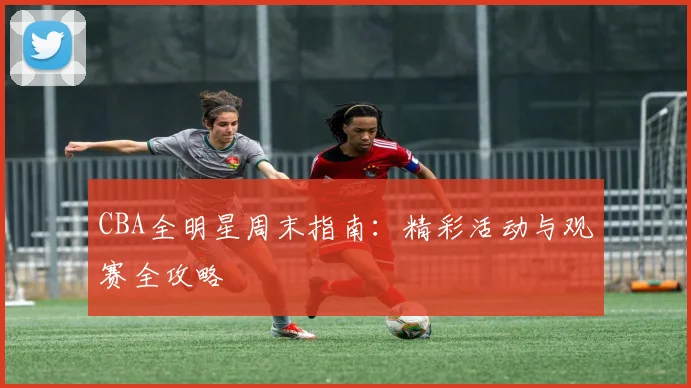 CBA全明星周末指南：精彩活动与观赛全攻略