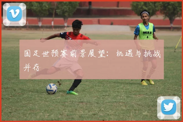 国足世预赛前景展望:机遇与挑战并存