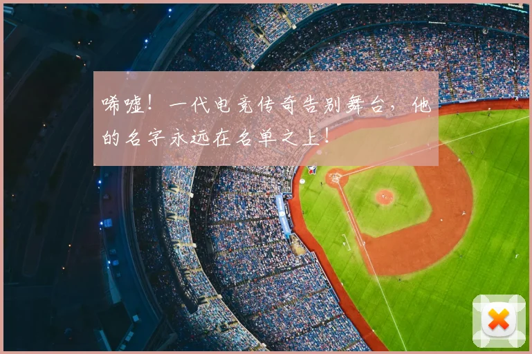 唏嘘！一代电竞传奇告别舞台，他的名字永远在名单之上！
