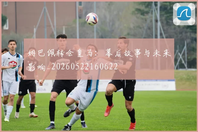 姆巴佩转会皇马：幕后故事与未来影响_20260522160622